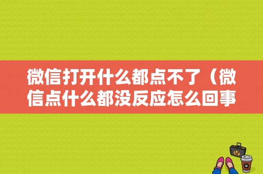 微信打开什么都点不了（微信点什么都没反应怎么回事）