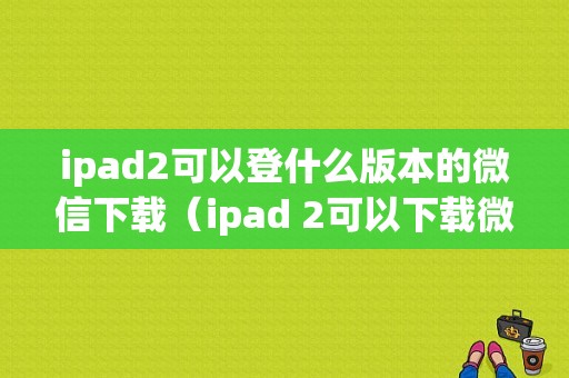 ipad2可以登什么版本的微信下载（ipad 2可以下载微信吗）