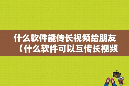 什么软件能传长视频给朋友（什么软件可以互传长视频）