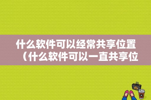 什么软件可以经常共享位置（什么软件可以一直共享位置）