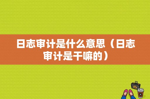 日志审计是什么意思（日志审计是干嘛的）