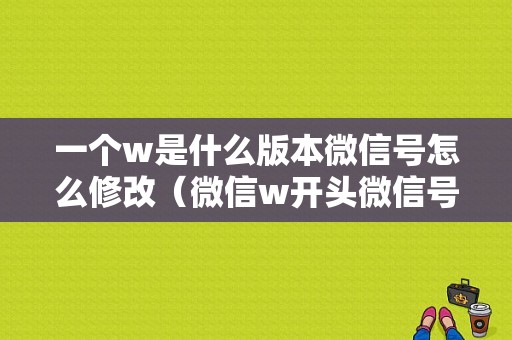 一个w是什么版本微信号怎么修改（微信w开头微信号是什么?）