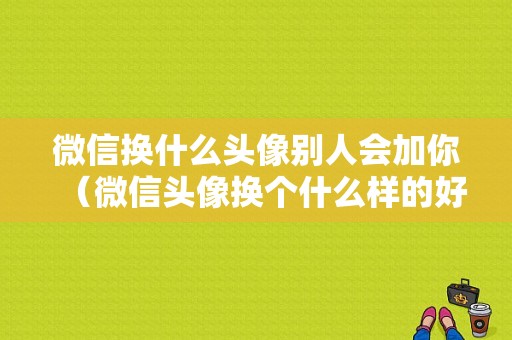 微信换什么头像别人会加你（微信头像换个什么样的好）