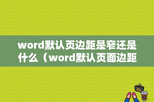 word默认页边距是窄还是什么（word默认页面边距）