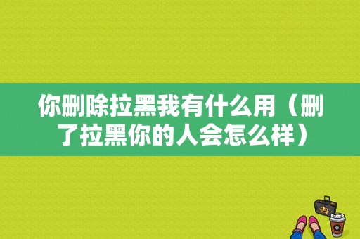 你删除拉黑我有什么用（删了拉黑你的人会怎么样）