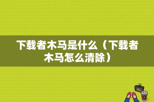 下载者木马是什么（下载者木马怎么清除）