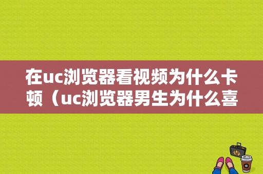 在uc浏览器看视频为什么卡顿（uc浏览器男生为什么喜欢）