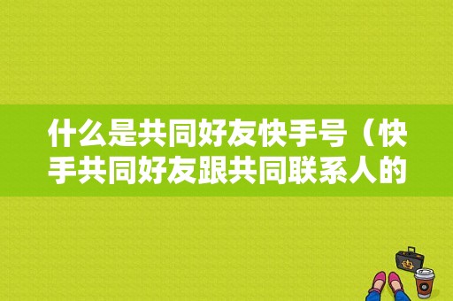 什么是共同好友快手号（快手共同好友跟共同联系人的区别）