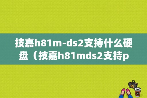 技嘉h81m-ds2支持什么硬盘（技嘉h81mds2支持pcie硬盘）