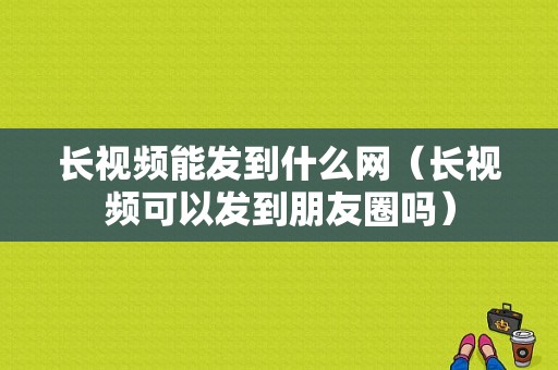 长视频能发到什么网（长视频可以发到朋友圈吗）