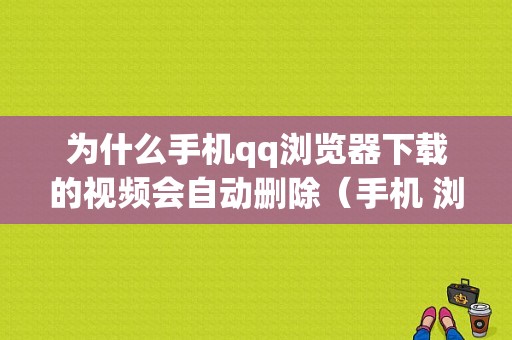 为什么手机qq浏览器下载的视频会自动删除（手机 浏览器下载的视频自动删除）