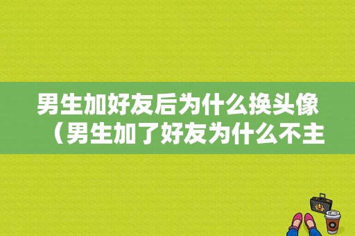 男生加好友后为什么换头像（男生加了好友为什么不主动说话）