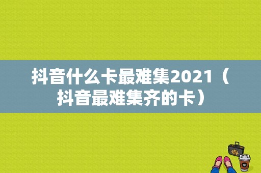 抖音什么卡最难集2021（抖音最难集齐的卡）