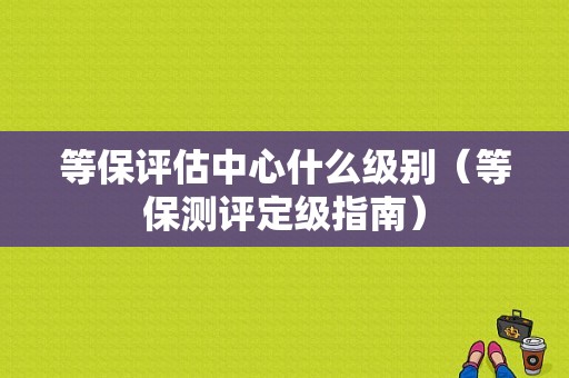 等保评估中心什么级别（等保测评定级指南）