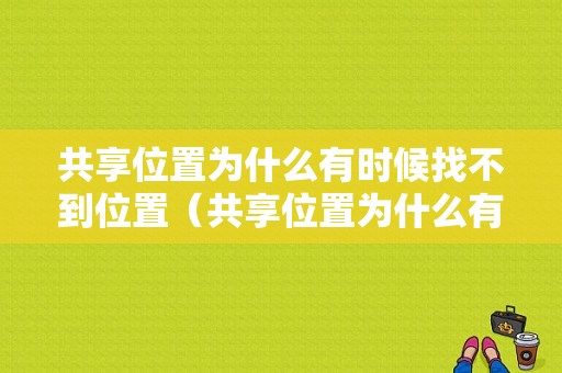 共享位置为什么有时候找不到位置（共享位置为什么有时候找不到位置信息）