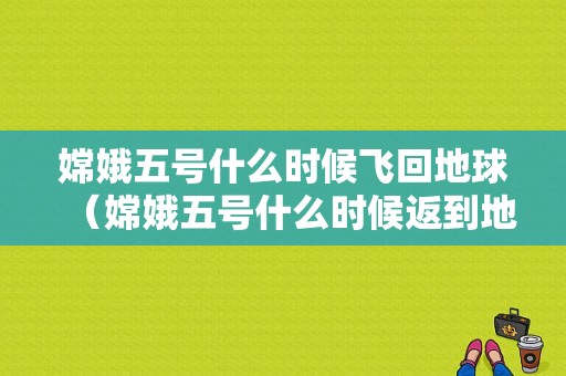 嫦娥五号什么时候飞回地球（嫦娥五号什么时候返到地球）