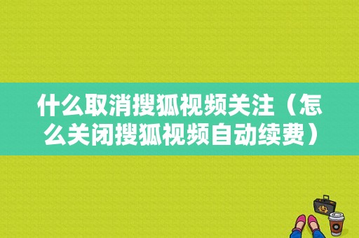 什么取消搜狐视频关注（怎么关闭搜狐视频自动续费）