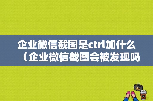 企业微信截图是ctrl加什么（企业微信截图会被发现吗）