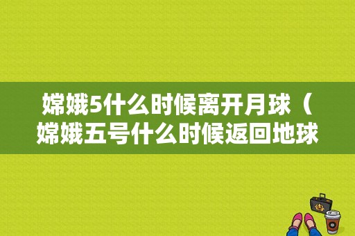 嫦娥5什么时候离开月球（嫦娥五号什么时候返回地球具体时间）