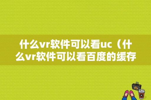 什么vr软件可以看uc（什么vr软件可以看百度的缓存视频）