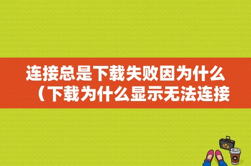 连接总是下载失败因为什么（下载为什么显示无法连接到）