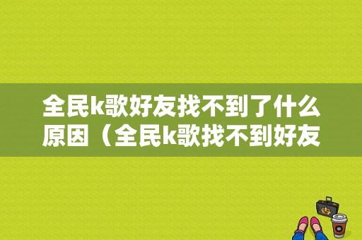 全民k歌好友找不到了什么原因（全民k歌找不到好友了,怎么找回）