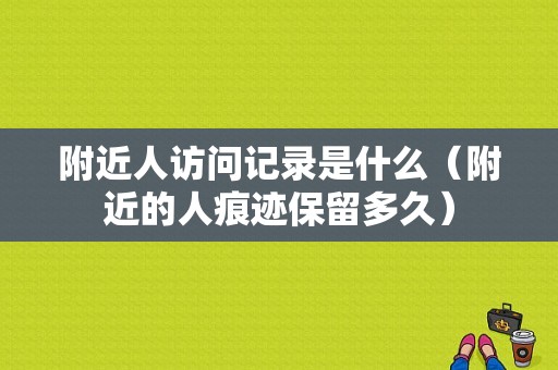 附近人访问记录是什么（附近的人痕迹保留多久）