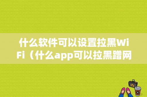 什么软件可以设置拉黑WiFi（什么app可以拉黑蹭网的设备）