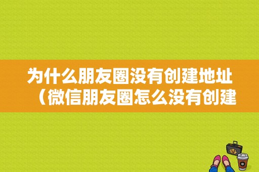 为什么朋友圈没有创建地址（微信朋友圈怎么没有创建新的地理位置）