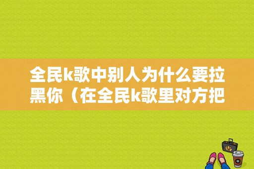 全民k歌中别人为什么要拉黑你（在全民k歌里对方把方拉黑了怎么办）