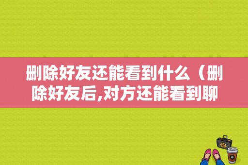 删除好友还能看到什么（删除好友后,对方还能看到聊天记录吗）