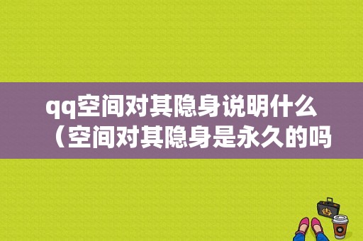 qq空间对其隐身说明什么（空间对其隐身是永久的吗）