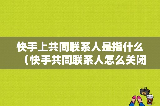 快手上共同联系人是指什么（快手共同联系人怎么关闭）