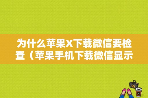 为什么苹果X下载微信要检查（苹果手机下载微信显示要更新ios110才能下载怎么办）