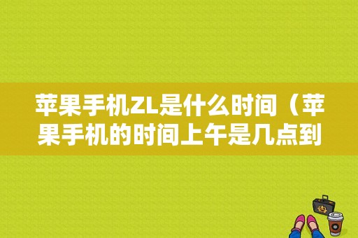 苹果手机ZL是什么时间（苹果手机的时间上午是几点到几点?）