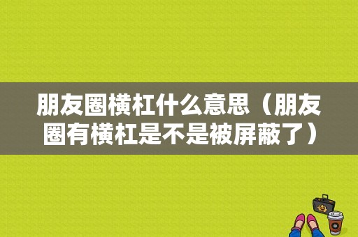 朋友圈横杠什么意思（朋友圈有横杠是不是被屏蔽了）