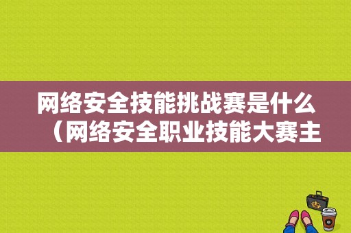 网络安全技能挑战赛是什么（网络安全职业技能大赛主要内容）