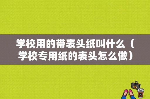 学校用的带表头纸叫什么（学校专用纸的表头怎么做）