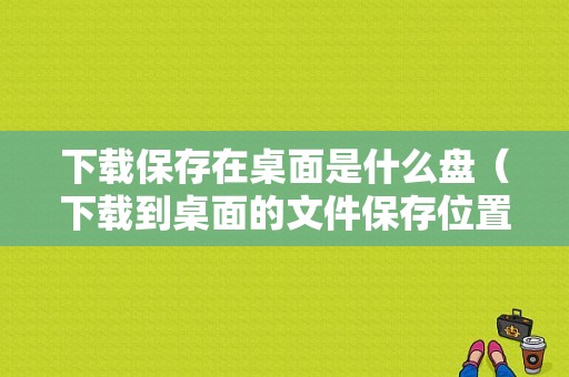 下载保存在桌面是什么盘（下载到桌面的文件保存位置是哪）