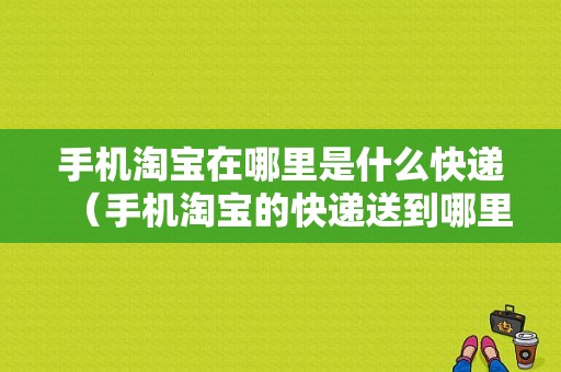 手机淘宝在哪里是什么快递（手机淘宝的快递送到哪里）