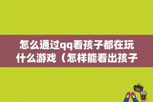 怎么通过qq看孩子都在玩什么游戏（怎样能看出孩子在手机上玩）