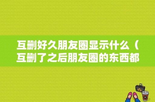 互删好久朋友圈显示什么（互删了之后朋友圈的东西都没了么）