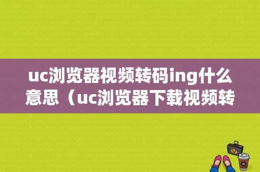 uc浏览器视频转码ing什么意思（uc浏览器下载视频转码）